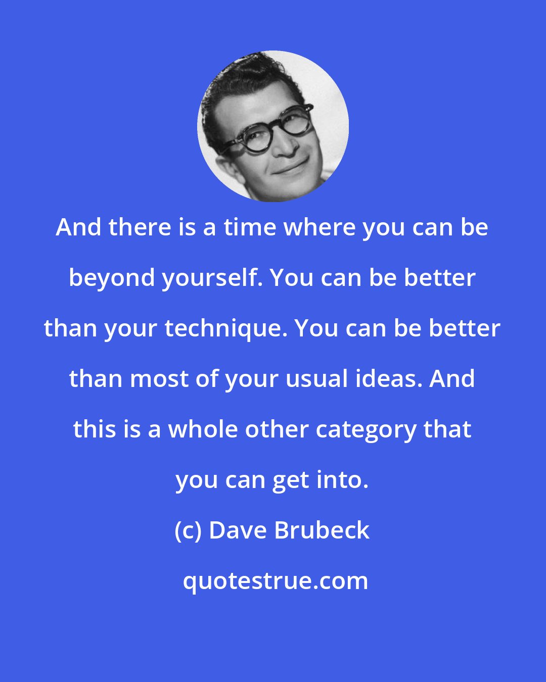 Dave Brubeck: And there is a time where you can be beyond yourself. You can be better than your technique. You can be better than most of your usual ideas. And this is a whole other category that you can get into.