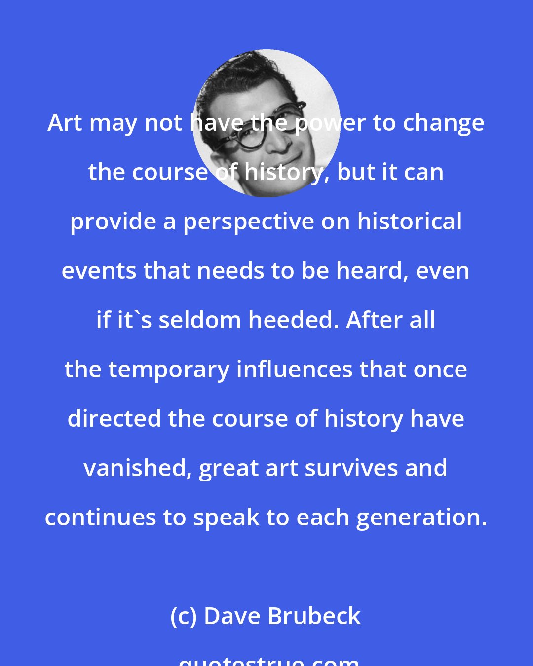 Dave Brubeck: Art may not have the power to change the course of history, but it can provide a perspective on historical events that needs to be heard, even if it's seldom heeded. After all the temporary influences that once directed the course of history have vanished, great art survives and continues to speak to each generation.