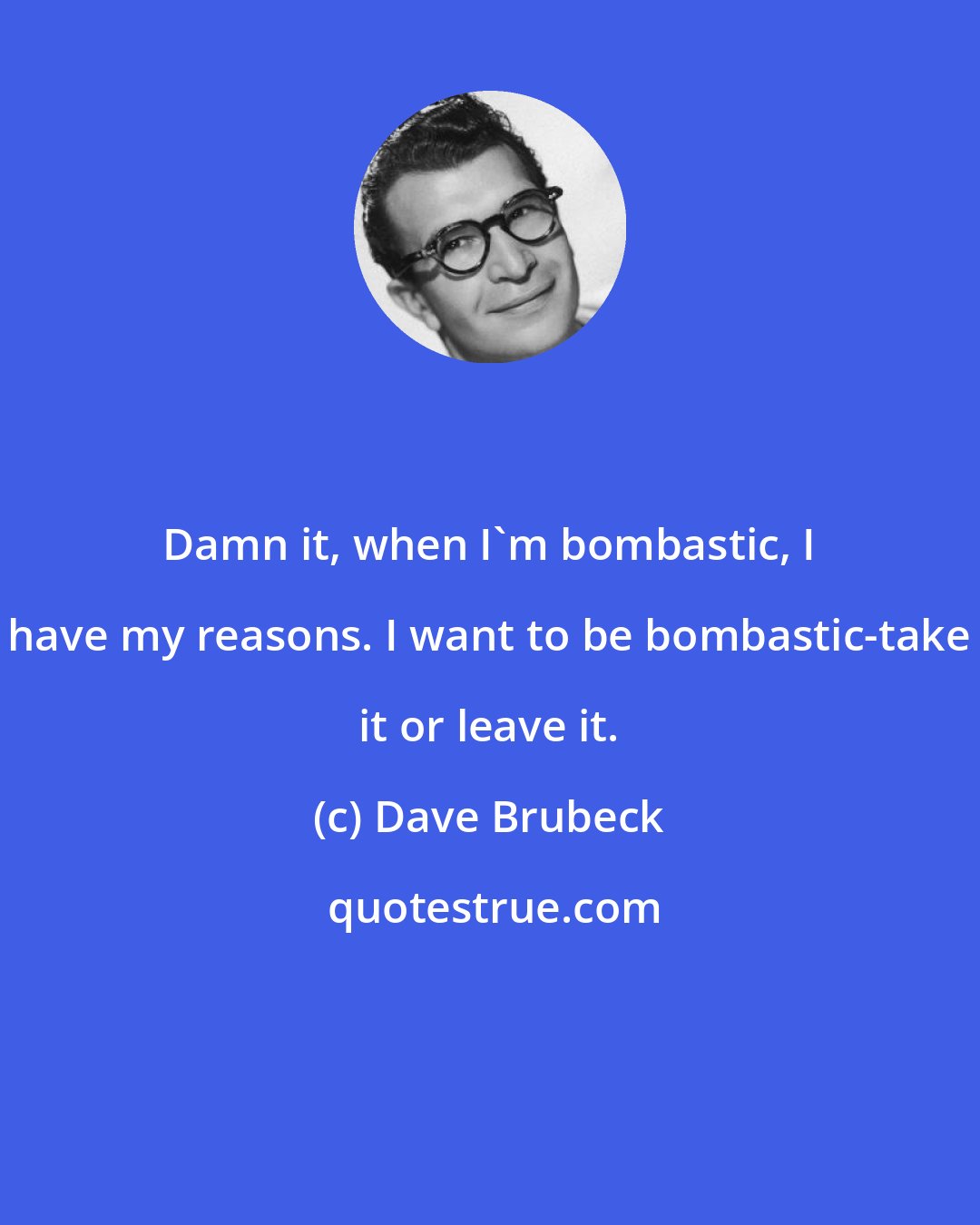 Dave Brubeck: Damn it, when I'm bombastic, I have my reasons. I want to be bombastic-take it or leave it.