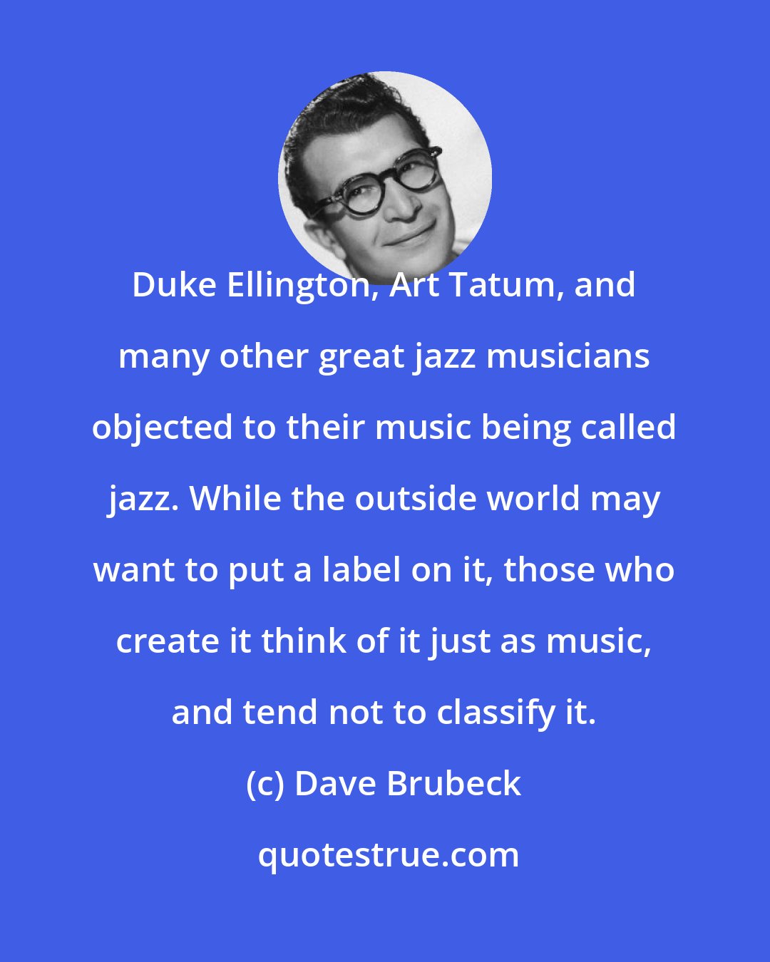 Dave Brubeck: Duke Ellington, Art Tatum, and many other great jazz musicians objected to their music being called jazz. While the outside world may want to put a label on it, those who create it think of it just as music, and tend not to classify it.