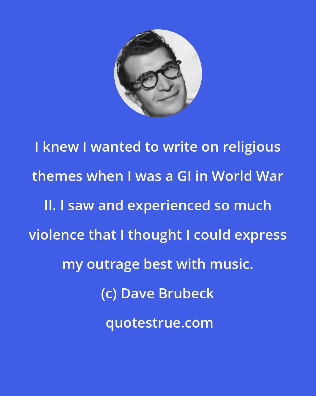 Dave Brubeck: I knew I wanted to write on religious themes when I was a GI in World War II. I saw and experienced so much violence that I thought I could express my outrage best with music.