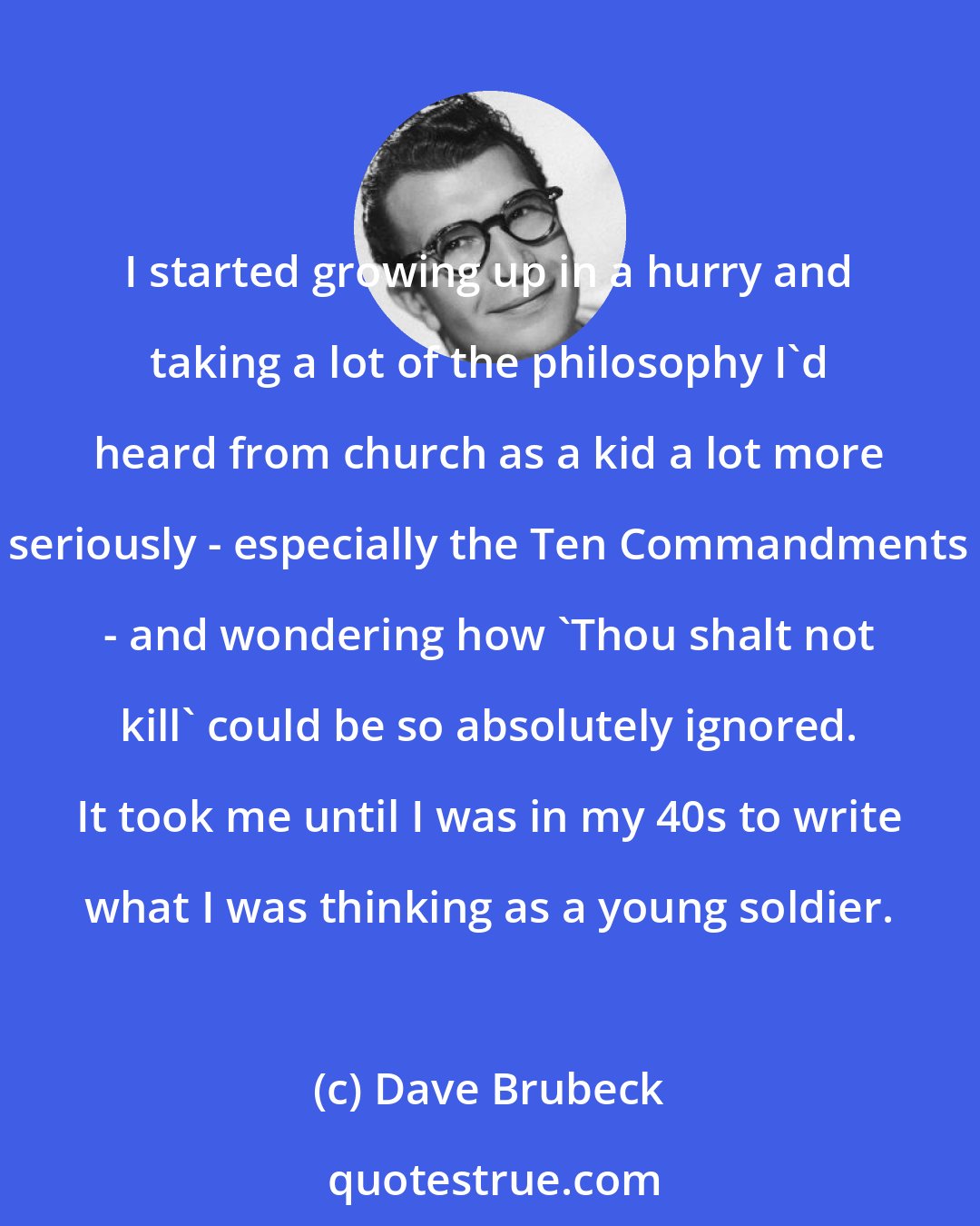 Dave Brubeck: I started growing up in a hurry and taking a lot of the philosophy I'd heard from church as a kid a lot more seriously - especially the Ten Commandments - and wondering how 'Thou shalt not kill' could be so absolutely ignored. It took me until I was in my 40s to write what I was thinking as a young soldier.