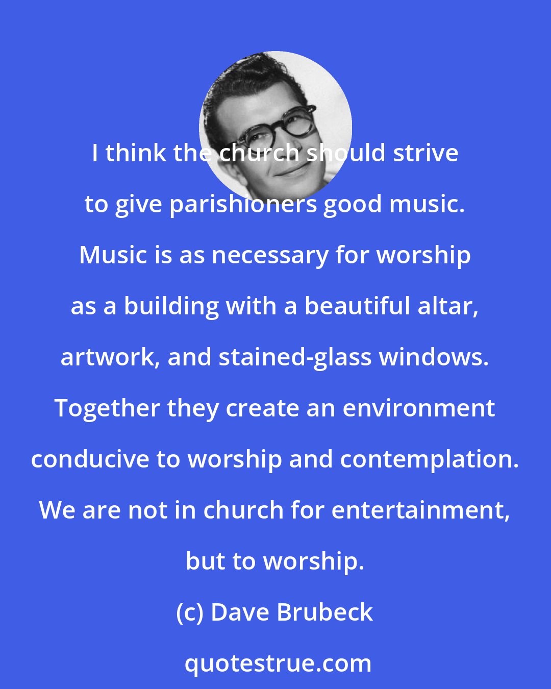 Dave Brubeck: I think the church should strive to give parishioners good music. Music is as necessary for worship as a building with a beautiful altar, artwork, and stained-glass windows. Together they create an environment conducive to worship and contemplation. We are not in church for entertainment, but to worship.