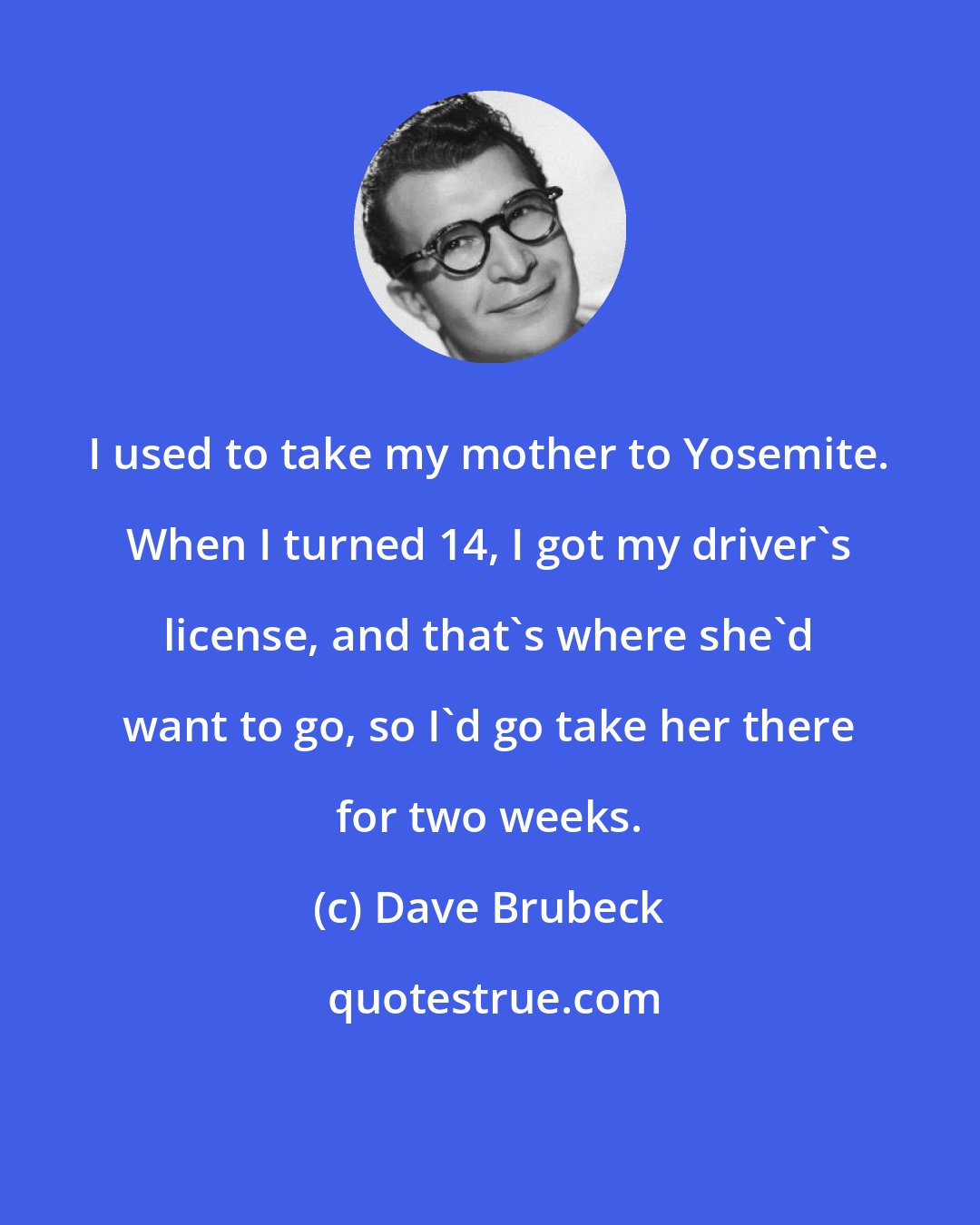 Dave Brubeck: I used to take my mother to Yosemite. When I turned 14, I got my driver's license, and that's where she'd want to go, so I'd go take her there for two weeks.