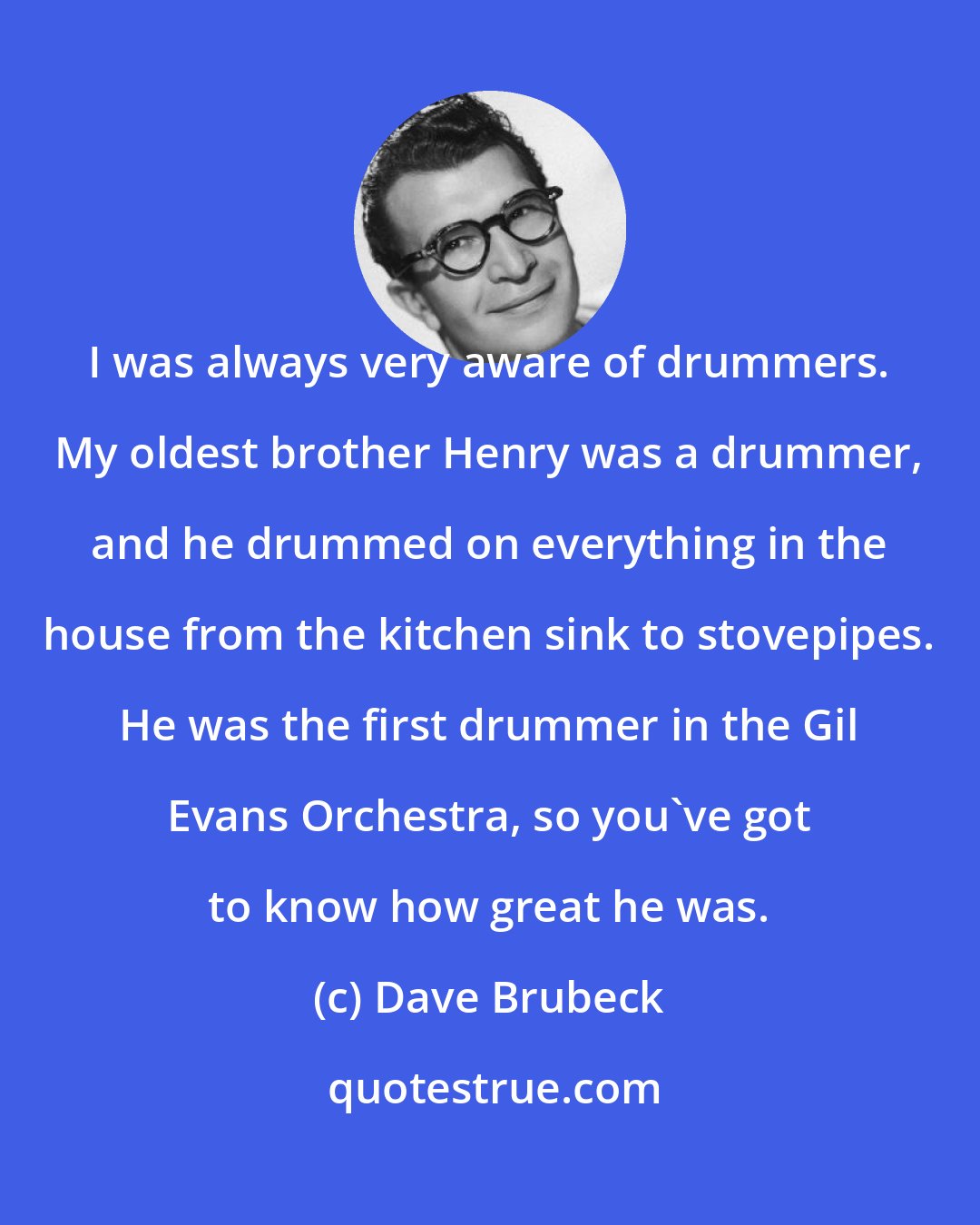 Dave Brubeck: I was always very aware of drummers. My oldest brother Henry was a drummer, and he drummed on everything in the house from the kitchen sink to stovepipes. He was the first drummer in the Gil Evans Orchestra, so you've got to know how great he was.