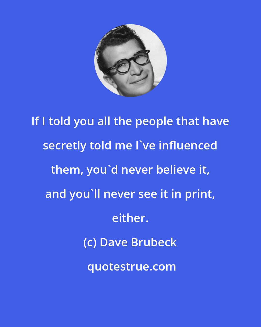 Dave Brubeck: If I told you all the people that have secretly told me I've influenced them, you'd never believe it, and you'll never see it in print, either.