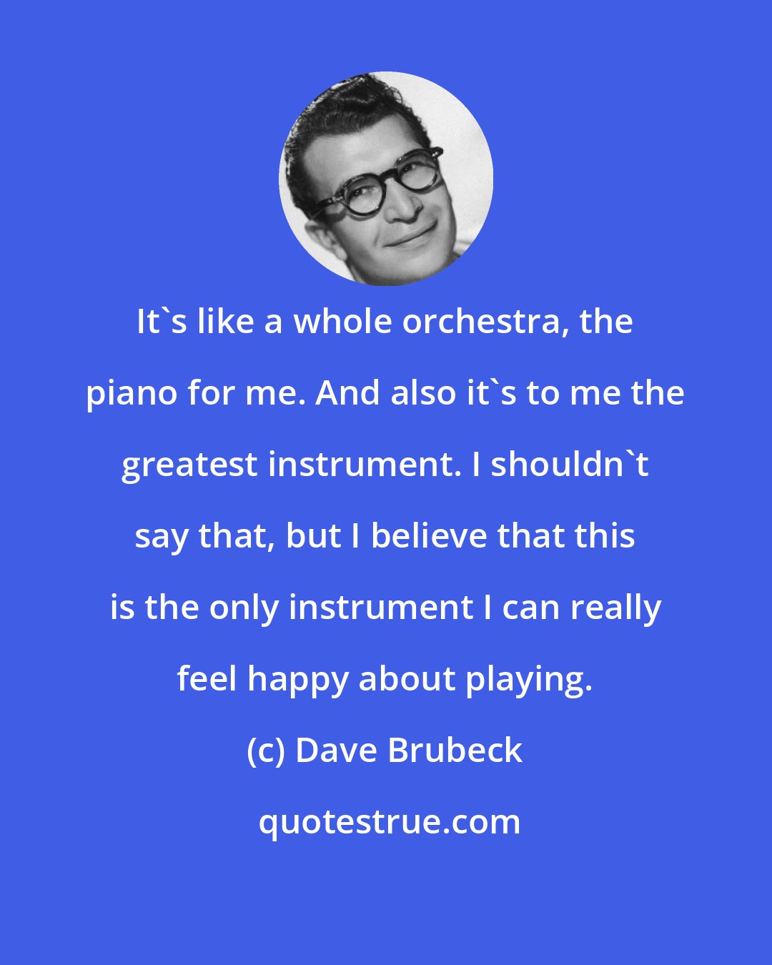 Dave Brubeck: It's like a whole orchestra, the piano for me. And also it's to me the greatest instrument. I shouldn't say that, but I believe that this is the only instrument I can really feel happy about playing.