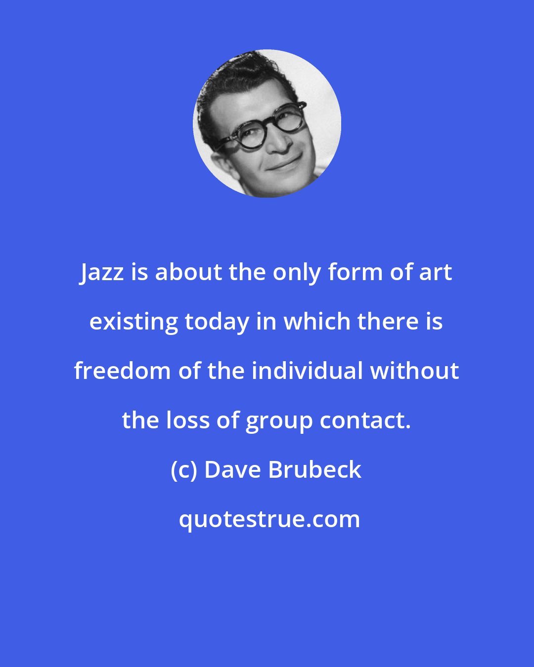 Dave Brubeck: Jazz is about the only form of art existing today in which there is freedom of the individual without the loss of group contact.