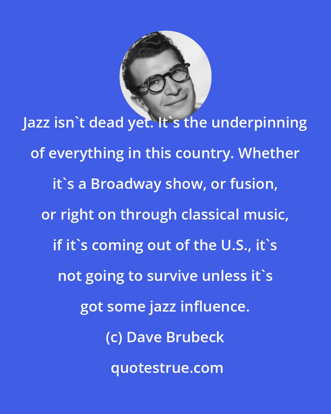 Dave Brubeck: Jazz isn't dead yet. It's the underpinning of everything in this country. Whether it's a Broadway show, or fusion, or right on through classical music, if it's coming out of the U.S., it's not going to survive unless it's got some jazz influence.