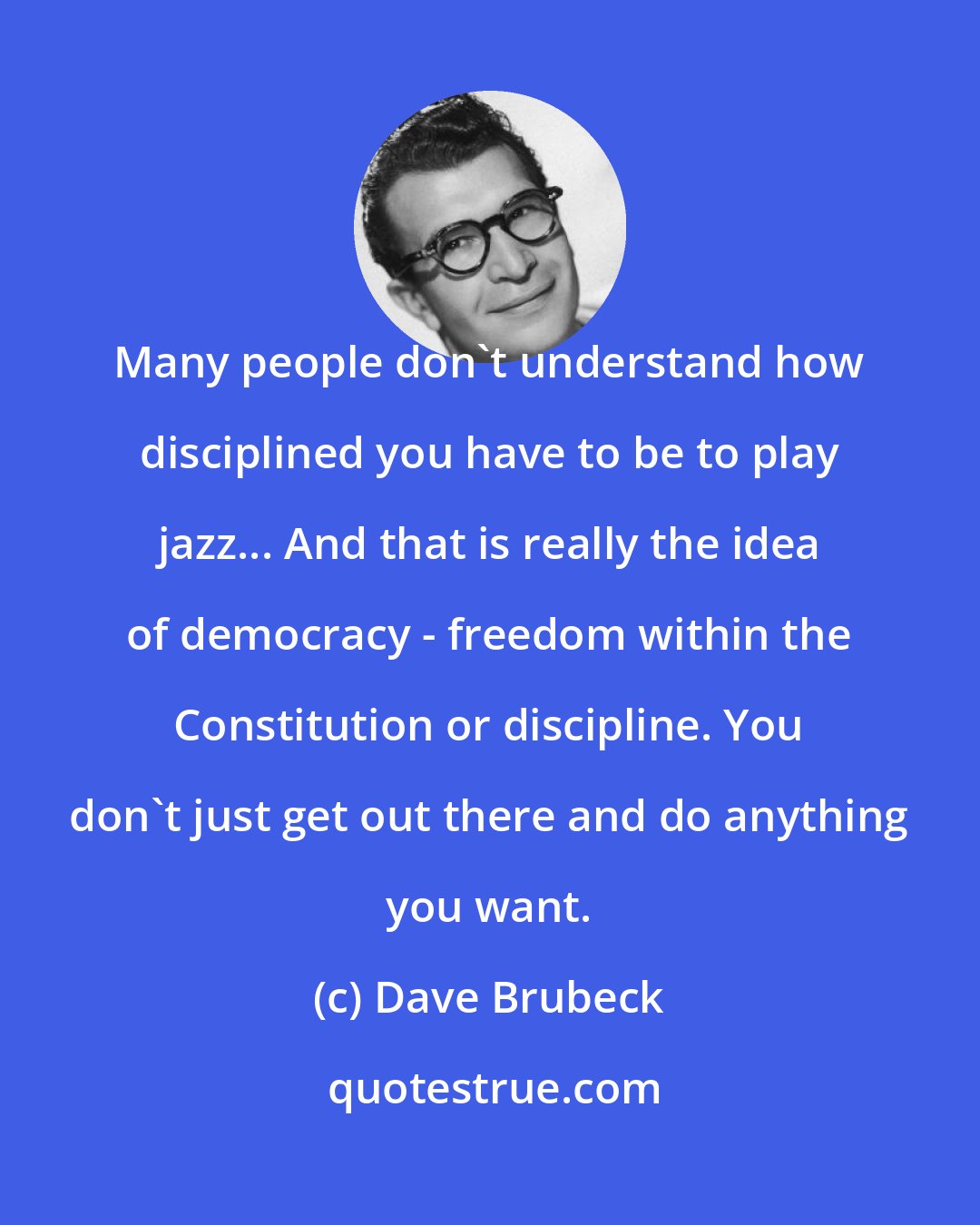 Dave Brubeck: Many people don't understand how disciplined you have to be to play jazz... And that is really the idea of democracy - freedom within the Constitution or discipline. You don't just get out there and do anything you want.