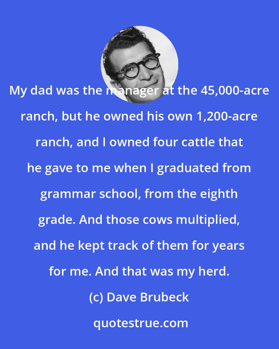 Dave Brubeck: My dad was the manager at the 45,000-acre ranch, but he owned his own 1,200-acre ranch, and I owned four cattle that he gave to me when I graduated from grammar school, from the eighth grade. And those cows multiplied, and he kept track of them for years for me. And that was my herd.