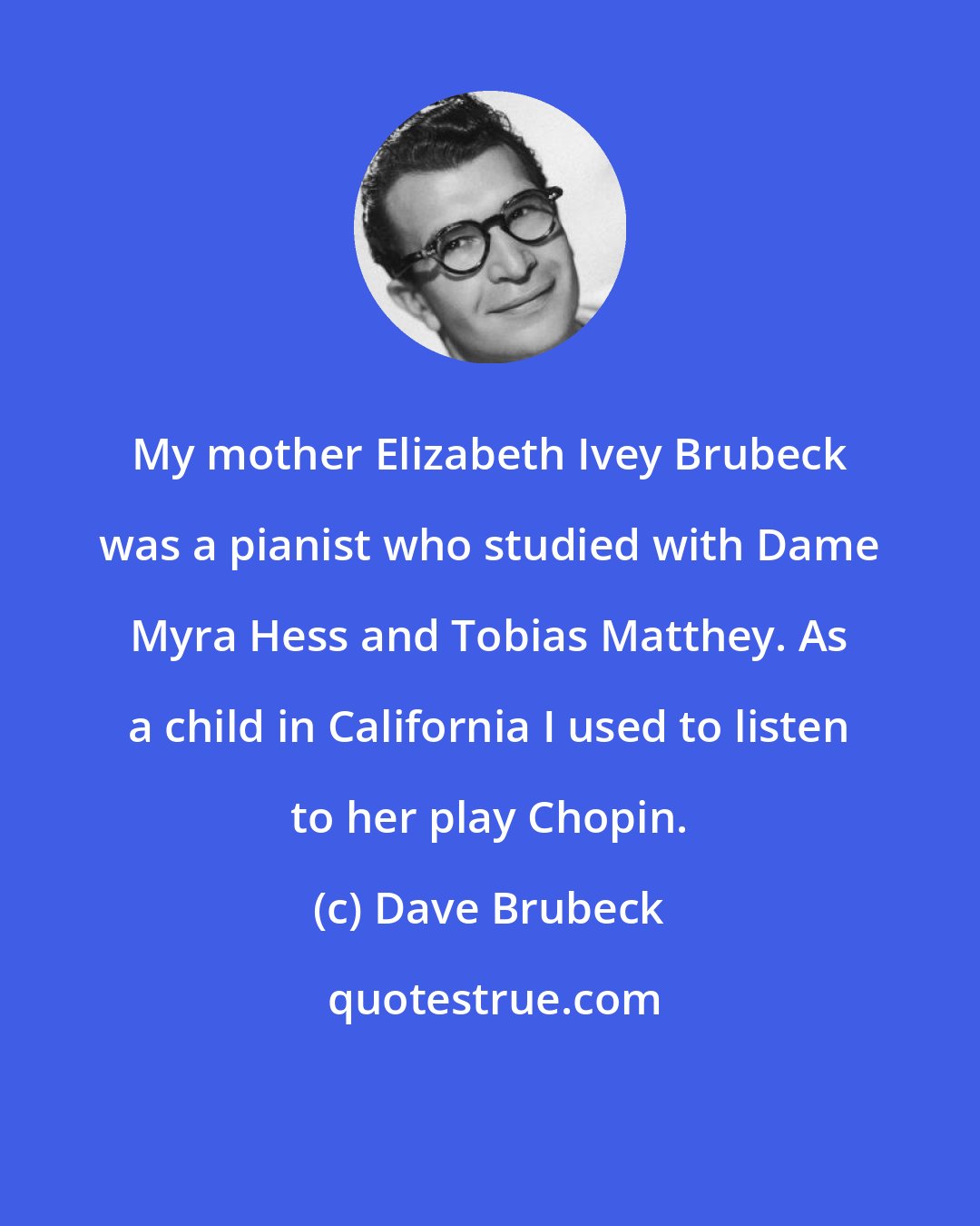 Dave Brubeck: My mother Elizabeth Ivey Brubeck was a pianist who studied with Dame Myra Hess and Tobias Matthey. As a child in California I used to listen to her play Chopin.