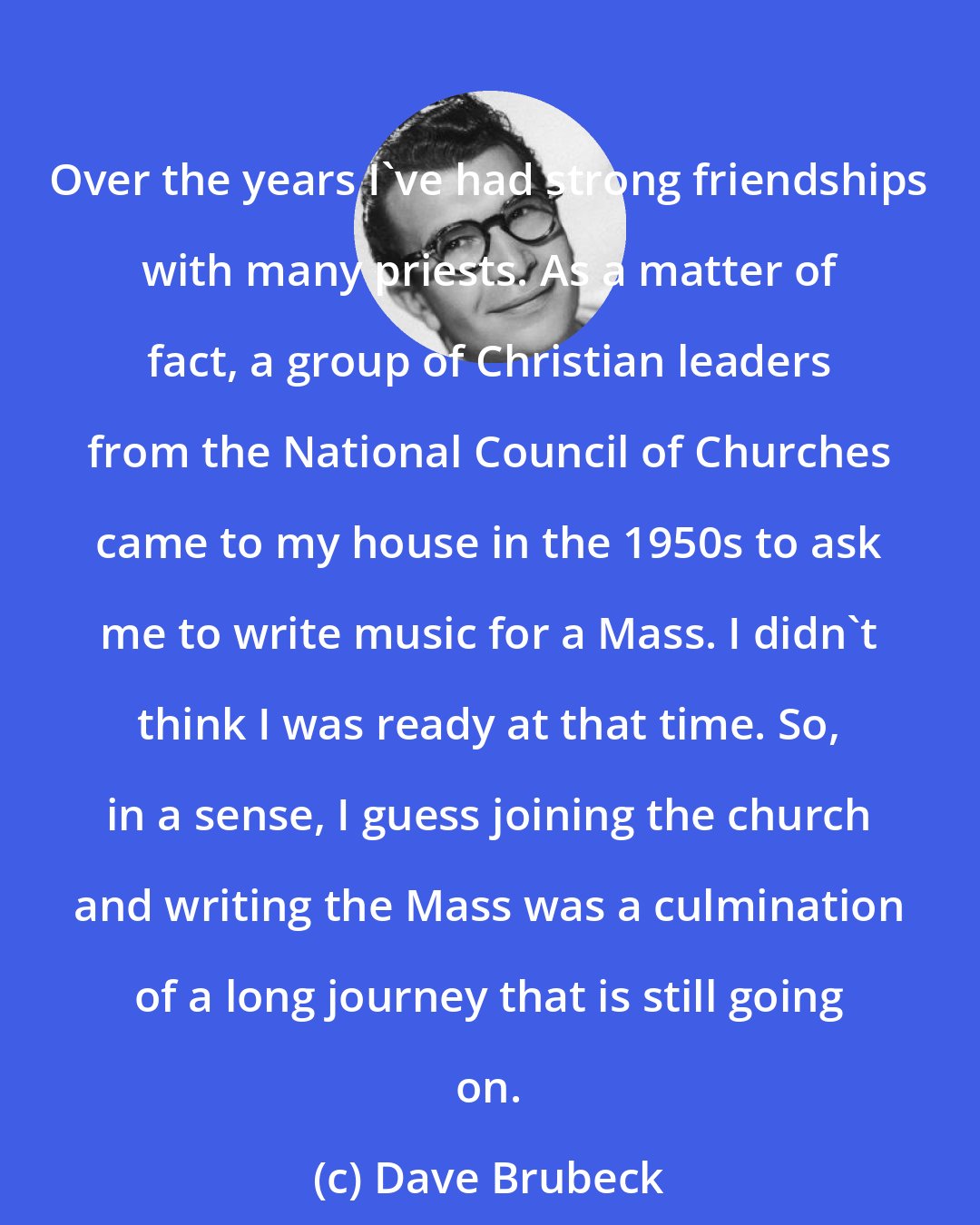 Dave Brubeck: Over the years I've had strong friendships with many priests. As a matter of fact, a group of Christian leaders from the National Council of Churches came to my house in the 1950s to ask me to write music for a Mass. I didn't think I was ready at that time. So, in a sense, I guess joining the church and writing the Mass was a culmination of a long journey that is still going on.