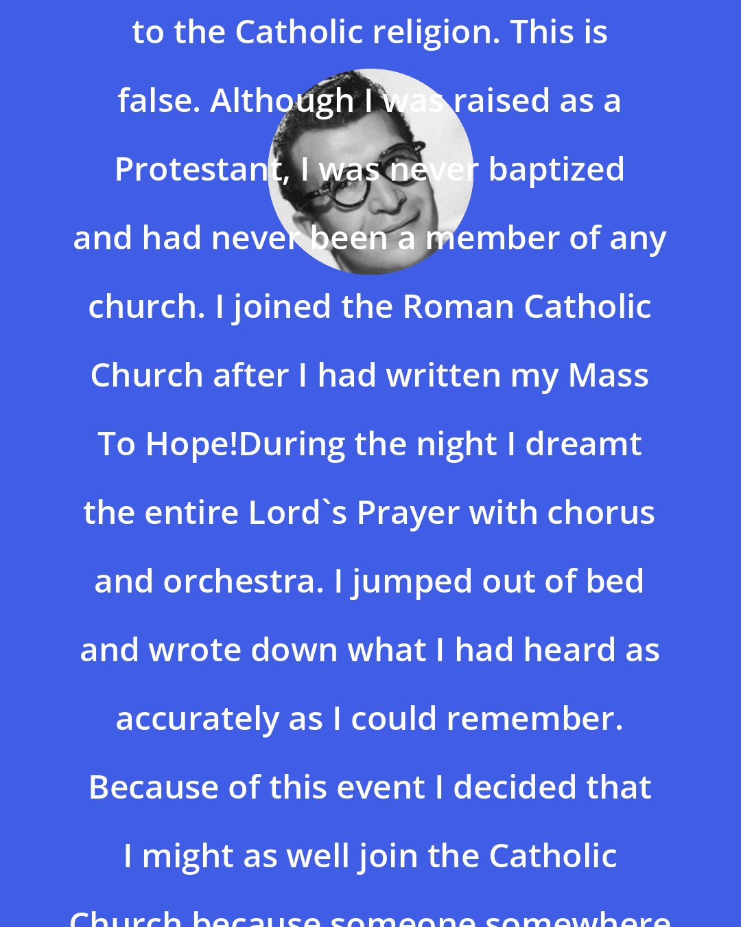 Dave Brubeck: So often people will say that I converted to the Catholic religion. This is false. Although I was raised as a Protestant, I was never baptized and had never been a member of any church. I joined the Roman Catholic Church after I had written my Mass To Hope!During the night I dreamt the entire Lord's Prayer with chorus and orchestra. I jumped out of bed and wrote down what I had heard as accurately as I could remember. Because of this event I decided that I might as well join the Catholic Church because someone somewhere was pulling me toward that end.