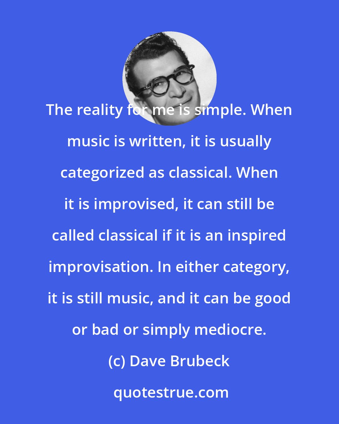 Dave Brubeck: The reality for me is simple. When music is written, it is usually categorized as classical. When it is improvised, it can still be called classical if it is an inspired improvisation. In either category, it is still music, and it can be good or bad or simply mediocre.