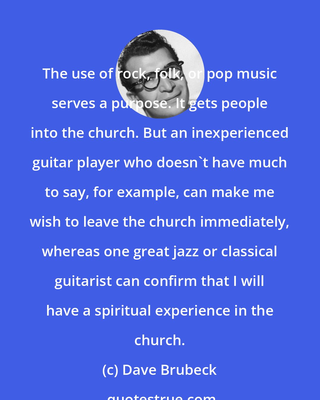 Dave Brubeck: The use of rock, folk, or pop music serves a purpose. It gets people into the church. But an inexperienced guitar player who doesn't have much to say, for example, can make me wish to leave the church immediately, whereas one great jazz or classical guitarist can confirm that I will have a spiritual experience in the church.