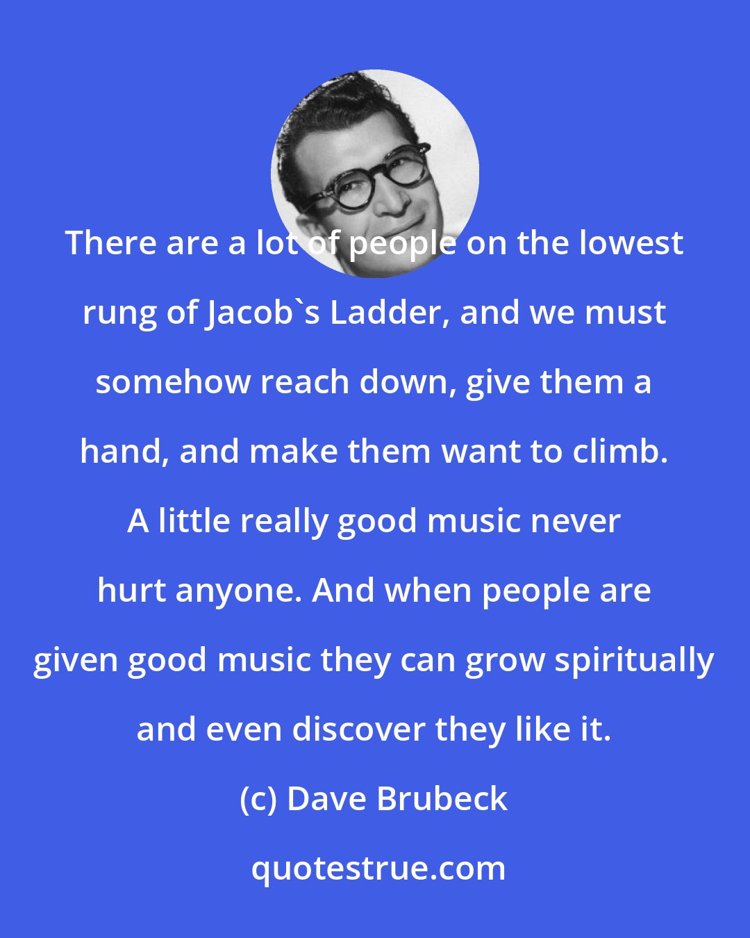 Dave Brubeck: There are a lot of people on the lowest rung of Jacob's Ladder, and we must somehow reach down, give them a hand, and make them want to climb. A little really good music never hurt anyone. And when people are given good music they can grow spiritually and even discover they like it.