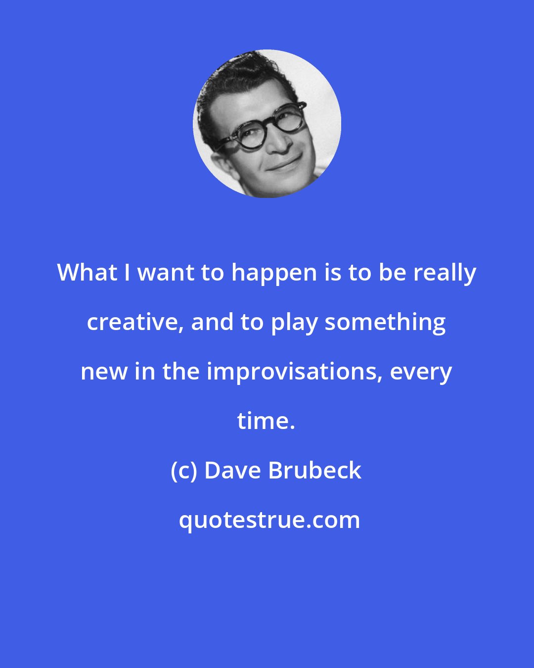 Dave Brubeck: What I want to happen is to be really creative, and to play something new in the improvisations, every time.