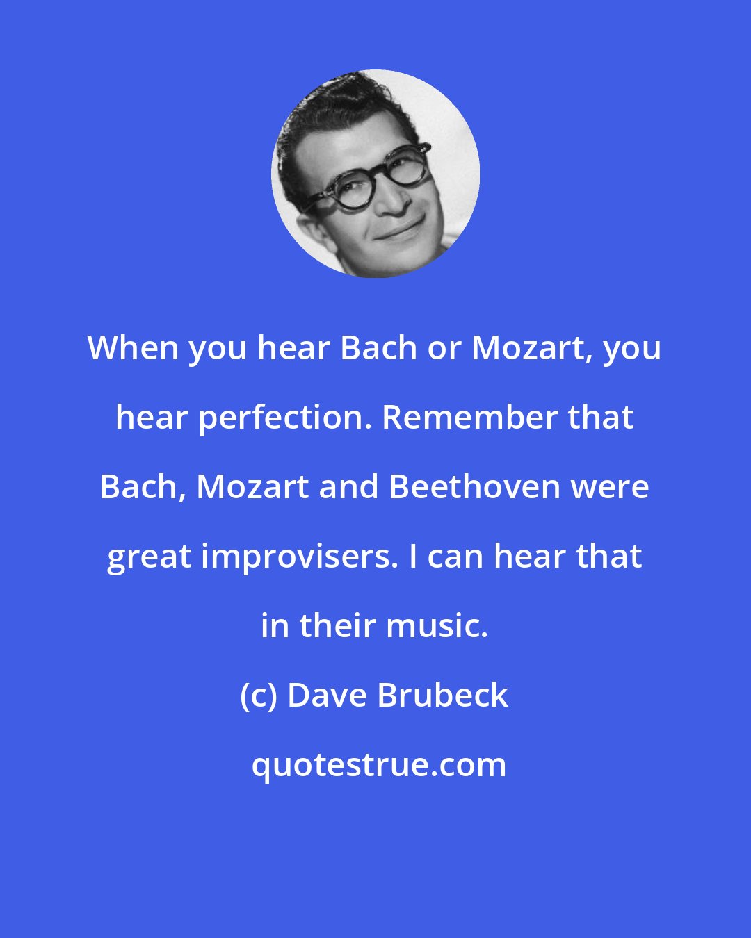 Dave Brubeck: When you hear Bach or Mozart, you hear perfection. Remember that Bach, Mozart and Beethoven were great improvisers. I can hear that in their music.