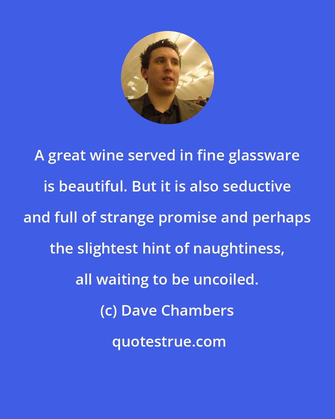 Dave Chambers: A great wine served in fine glassware is beautiful. But it is also seductive and full of strange promise and perhaps the slightest hint of naughtiness, all waiting to be uncoiled.