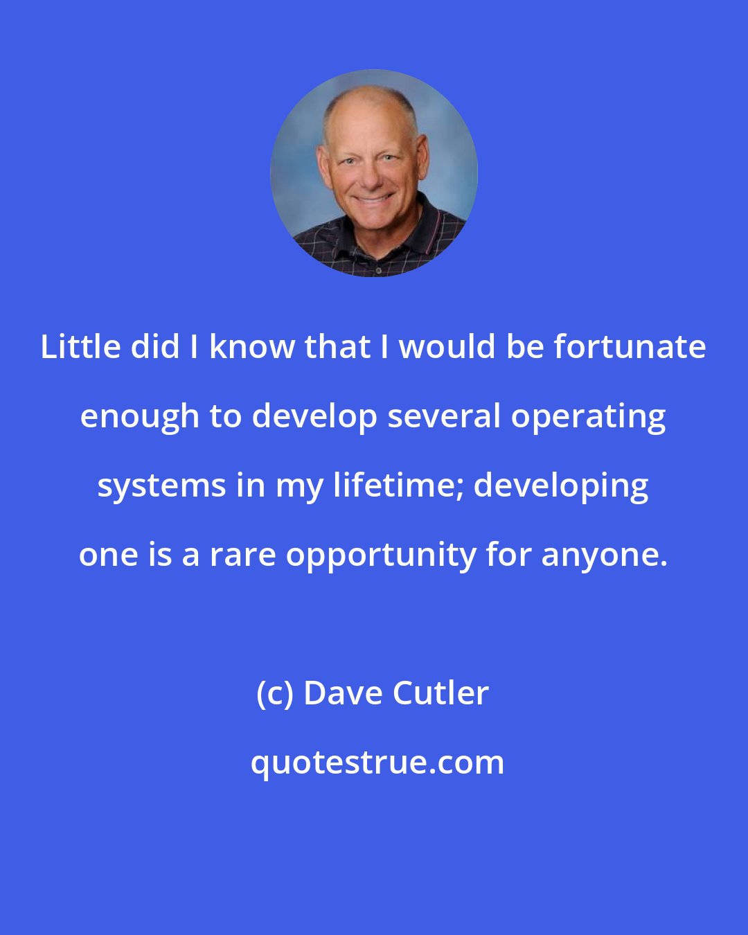 Dave Cutler: Little did I know that I would be fortunate enough to develop several operating systems in my lifetime; developing one is a rare opportunity for anyone.