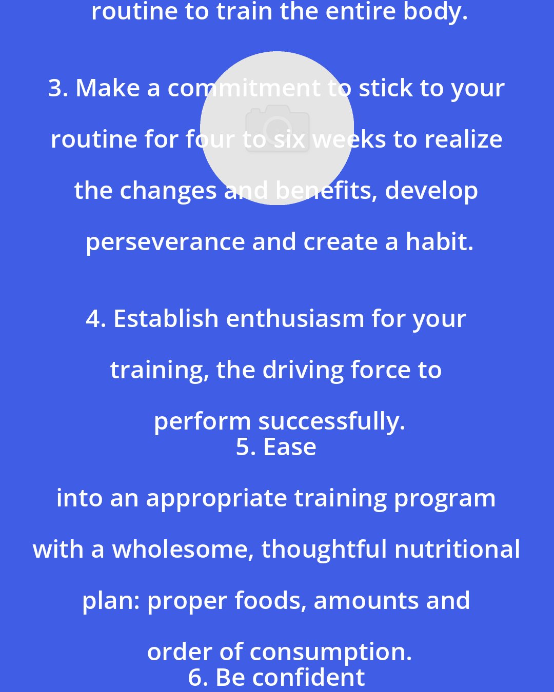 Dave Draper: Set realistic goals short and long term.
 2. Plan an orderly and thorough routine to train the entire body.
 3. Make a commitment to stick to your routine for four to six weeks to realize the changes and benefits, develop perseverance and create a habit.
 4. Establish enthusiasm for your training, the driving force to perform successfully.
 5. Ease into an appropriate training program with a wholesome, thoughtful nutritional plan: proper foods, amounts and order of consumption.
 6. Be confident from the beginning that the application of these sound principles will produce the desired results.