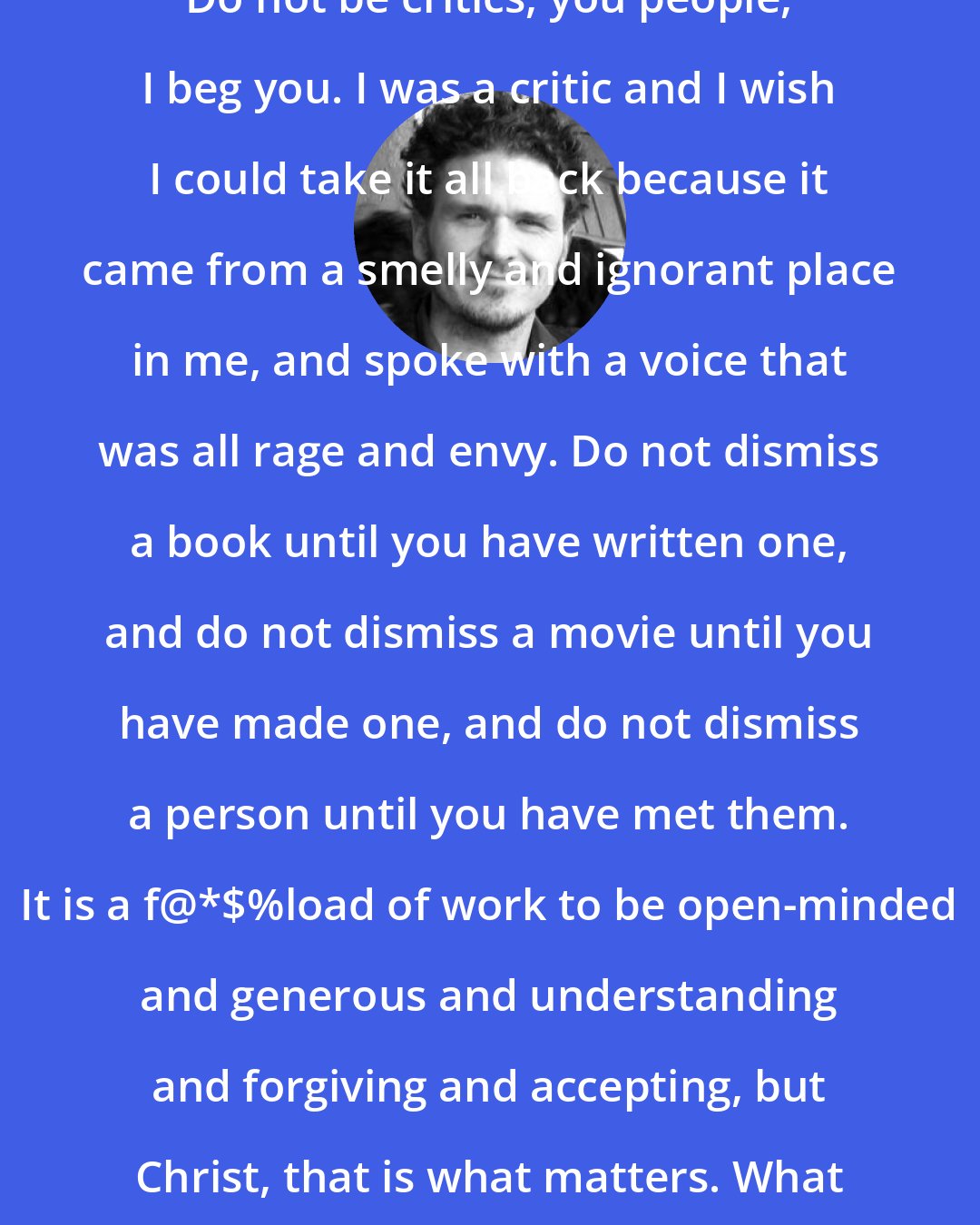 Dave Eggers: Do not be critics, you people, I beg you. I was a critic and I wish I could take it all back because it came from a smelly and ignorant place in me, and spoke with a voice that was all rage and envy. Do not dismiss a book until you have written one, and do not dismiss a movie until you have made one, and do not dismiss a person until you have met them. It is a f@*$%load of work to be open-minded and generous and understanding and forgiving and accepting, but Christ, that is what matters. What matters is saying yes.