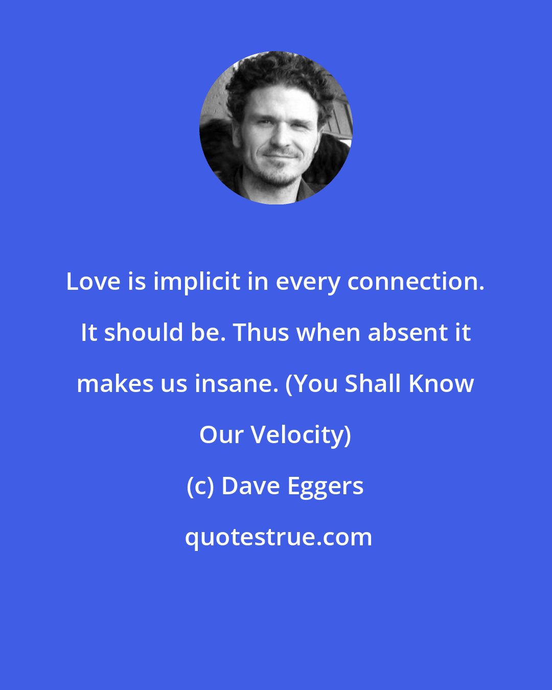 Dave Eggers: Love is implicit in every connection. It should be. Thus when absent it makes us insane. (You Shall Know Our Velocity)