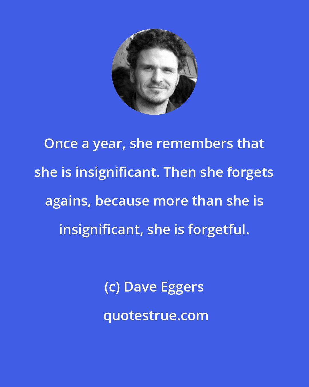 Dave Eggers: Once a year, she remembers that she is insignificant. Then she forgets agains, because more than she is insignificant, she is forgetful.