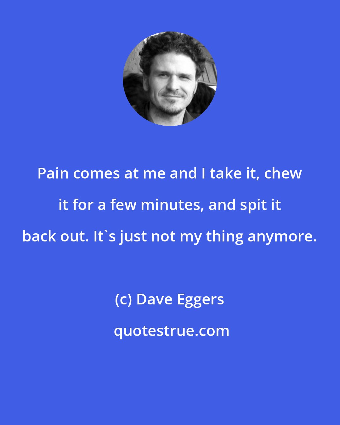 Dave Eggers: Pain comes at me and I take it, chew it for a few minutes, and spit it back out. It's just not my thing anymore.