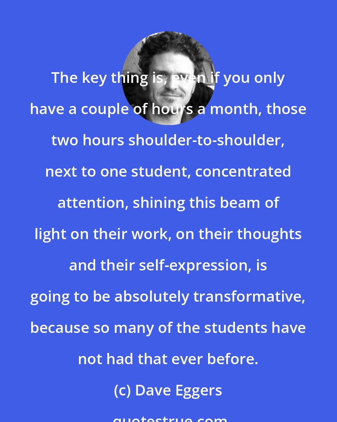 Dave Eggers: The key thing is, even if you only have a couple of hours a month, those two hours shoulder-to-shoulder, next to one student, concentrated attention, shining this beam of light on their work, on their thoughts and their self-expression, is going to be absolutely transformative, because so many of the students have not had that ever before.