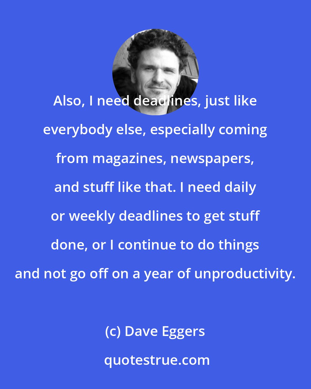 Dave Eggers: Also, I need deadlines, just like everybody else, especially coming from magazines, newspapers, and stuff like that. I need daily or weekly deadlines to get stuff done, or I continue to do things and not go off on a year of unproductivity.