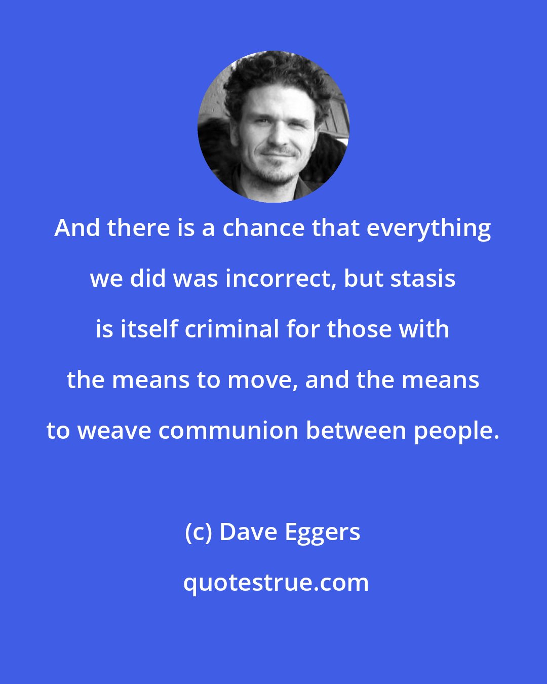 Dave Eggers: And there is a chance that everything we did was incorrect, but stasis is itself criminal for those with the means to move, and the means to weave communion between people.