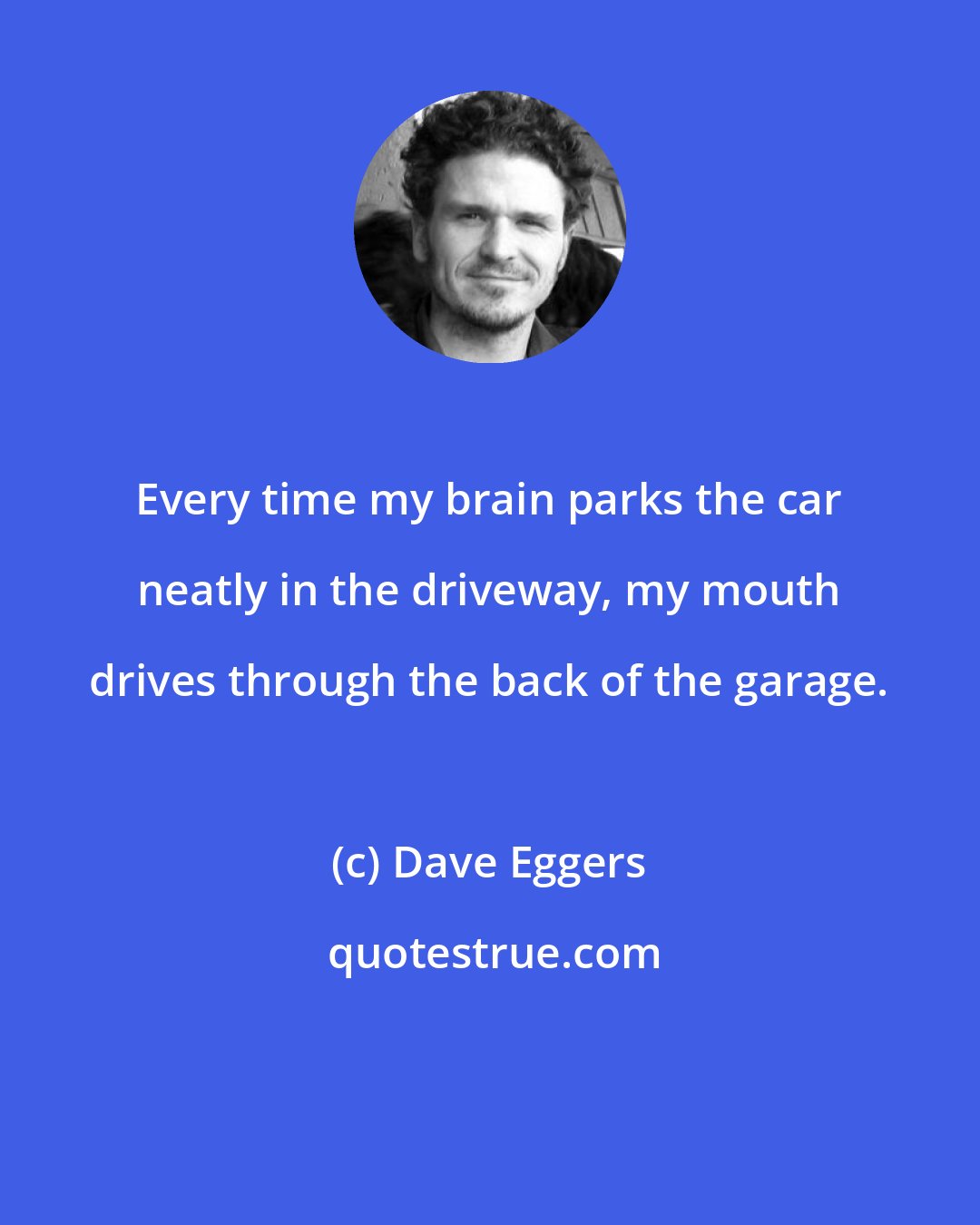 Dave Eggers: Every time my brain parks the car neatly in the driveway, my mouth drives through the back of the garage.