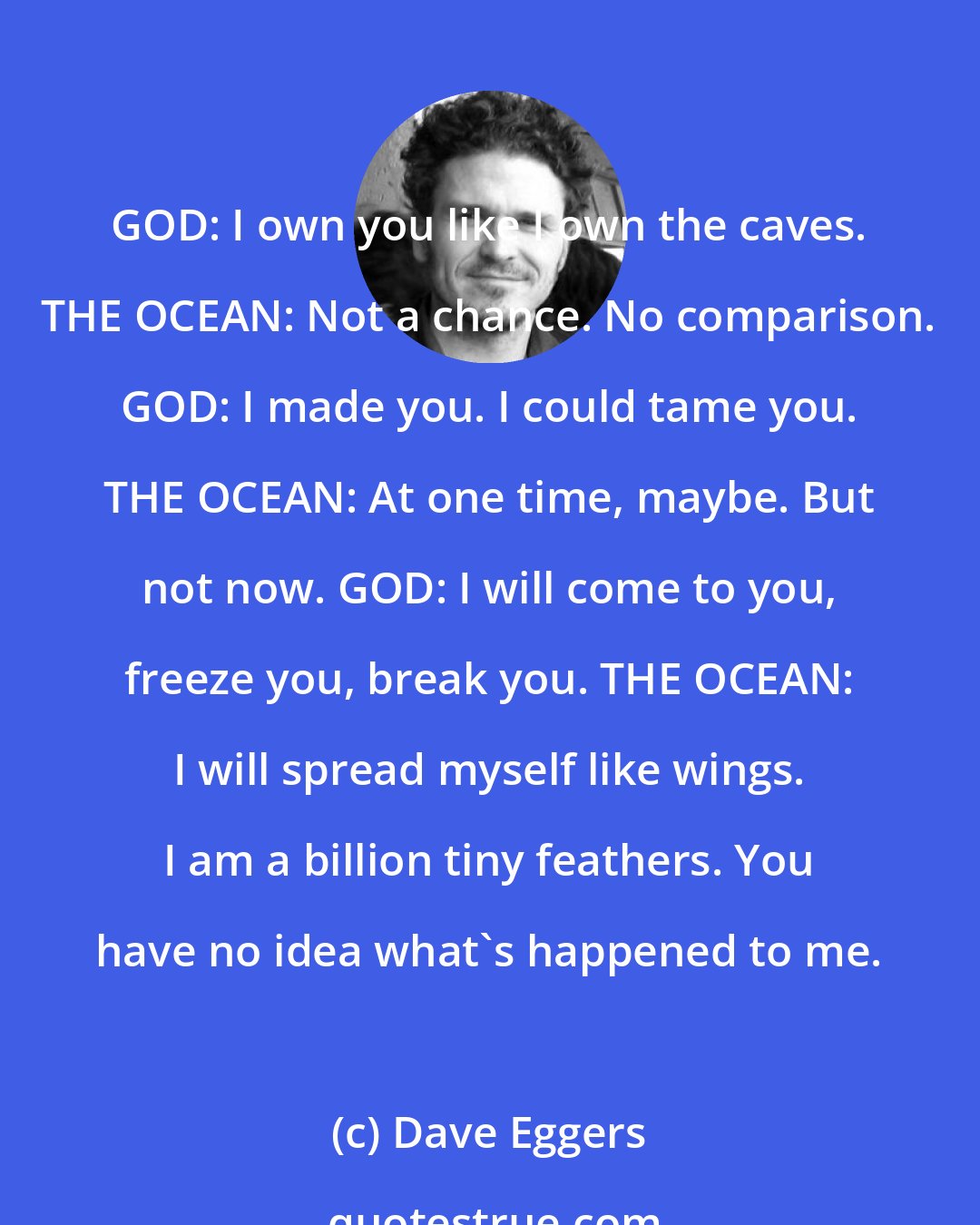 Dave Eggers: GOD: I own you like I own the caves. THE OCEAN: Not a chance. No comparison. GOD: I made you. I could tame you. THE OCEAN: At one time, maybe. But not now. GOD: I will come to you, freeze you, break you. THE OCEAN: I will spread myself like wings. I am a billion tiny feathers. You have no idea what's happened to me.