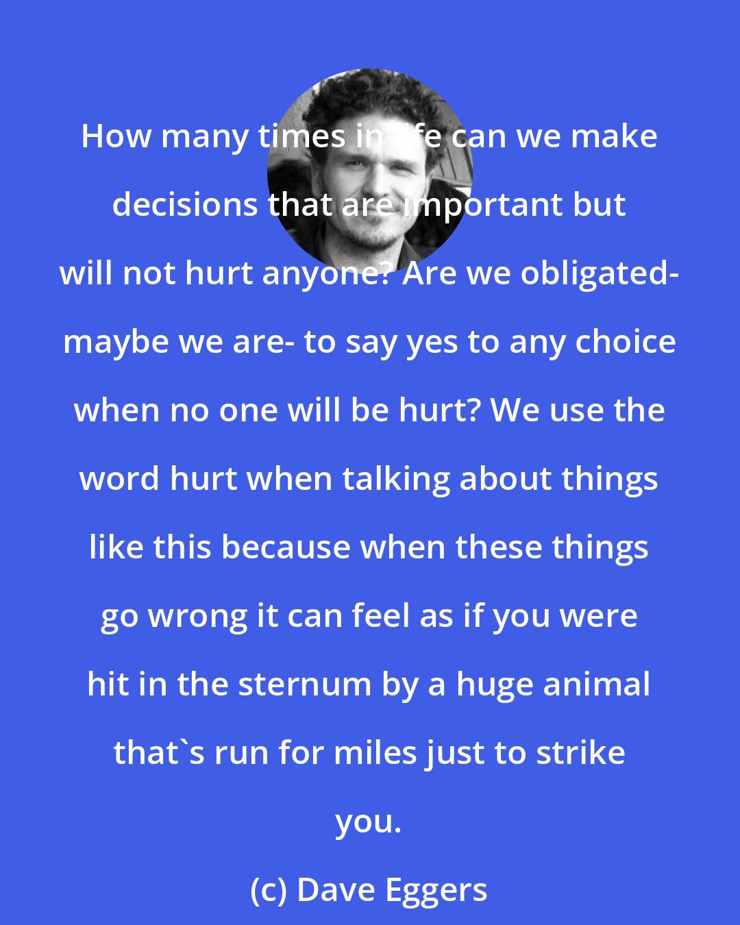 Dave Eggers: How many times in life can we make decisions that are important but will not hurt anyone? Are we obligated- maybe we are- to say yes to any choice when no one will be hurt? We use the word hurt when talking about things like this because when these things go wrong it can feel as if you were hit in the sternum by a huge animal that's run for miles just to strike you.