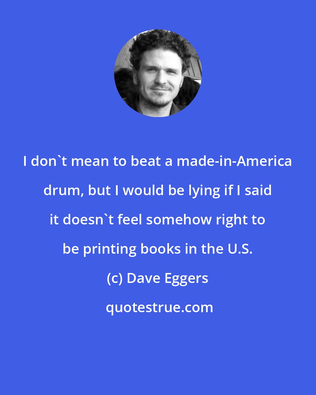 Dave Eggers: I don't mean to beat a made-in-America drum, but I would be lying if I said it doesn't feel somehow right to be printing books in the U.S.