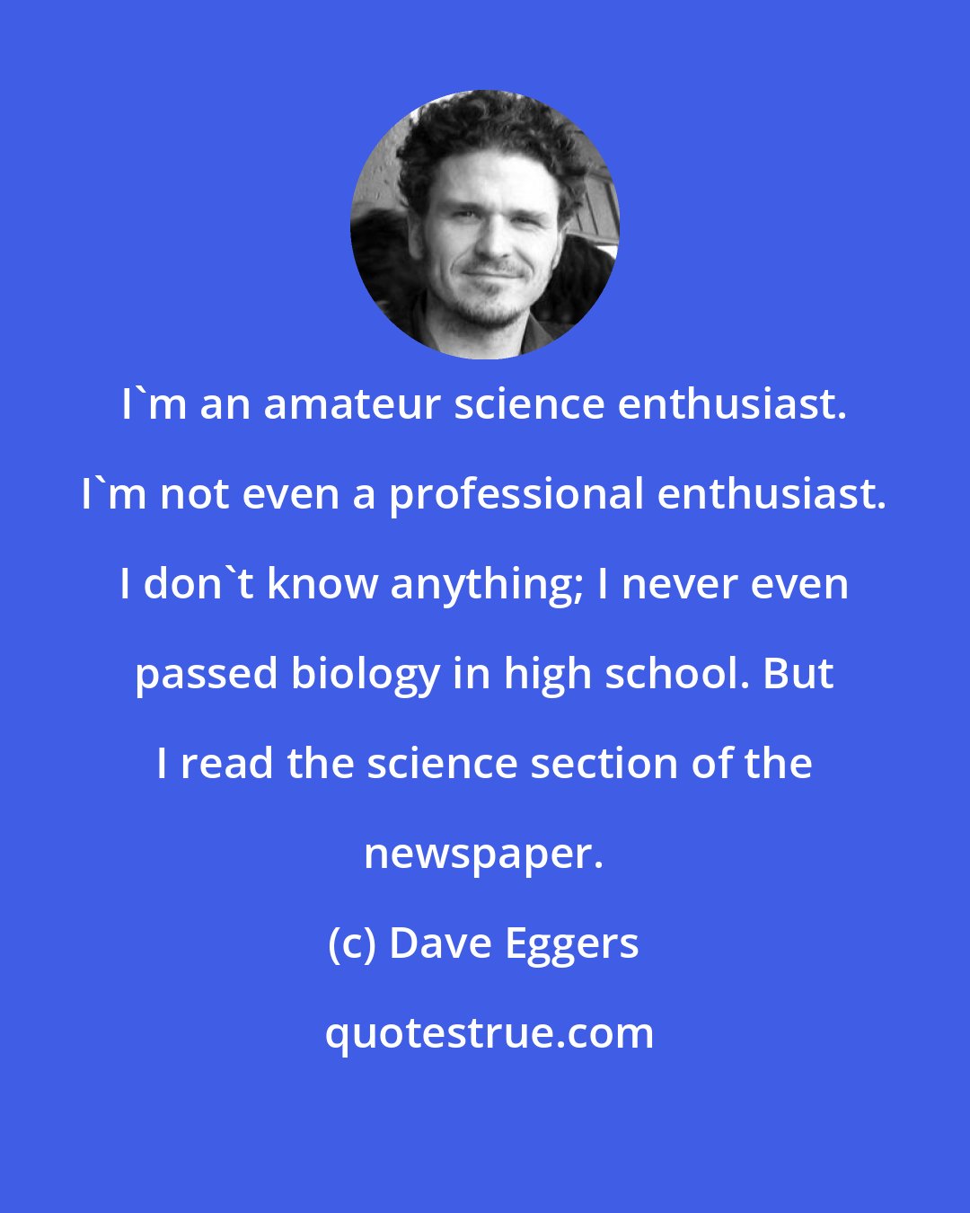 Dave Eggers: I'm an amateur science enthusiast. I'm not even a professional enthusiast. I don't know anything; I never even passed biology in high school. But I read the science section of the newspaper.