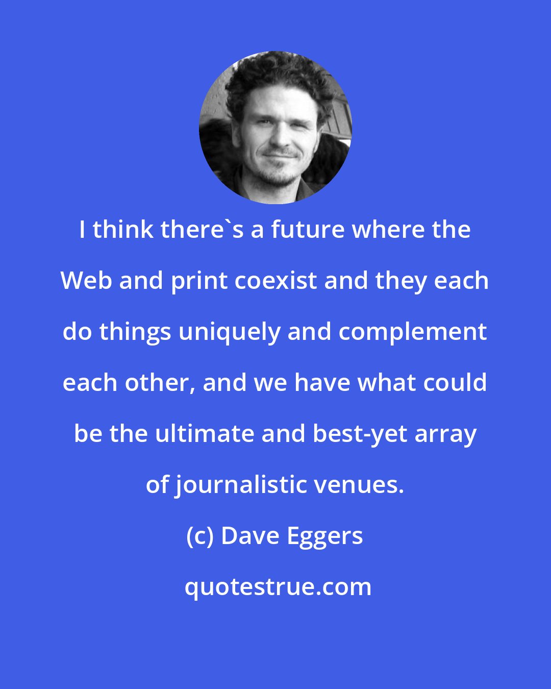 Dave Eggers: I think there's a future where the Web and print coexist and they each do things uniquely and complement each other, and we have what could be the ultimate and best-yet array of journalistic venues.