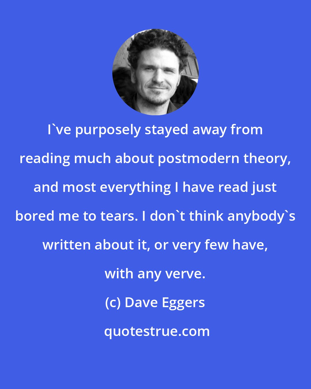 Dave Eggers: I've purposely stayed away from reading much about postmodern theory, and most everything I have read just bored me to tears. I don't think anybody's written about it, or very few have, with any verve.