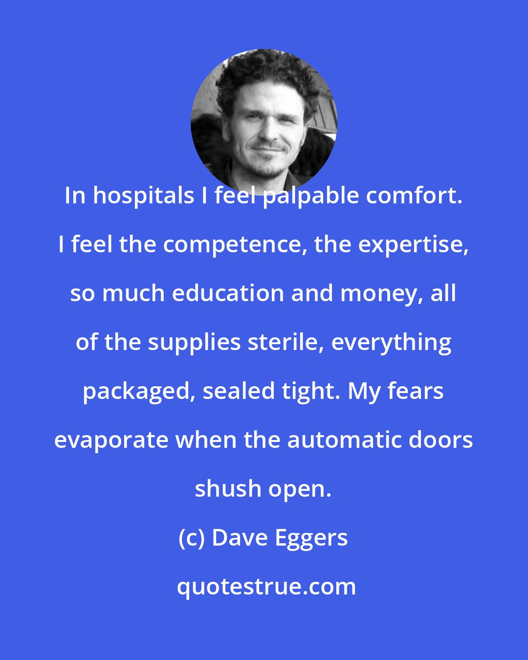 Dave Eggers: In hospitals I feel palpable comfort. I feel the competence, the expertise, so much education and money, all of the supplies sterile, everything packaged, sealed tight. My fears evaporate when the automatic doors shush open.