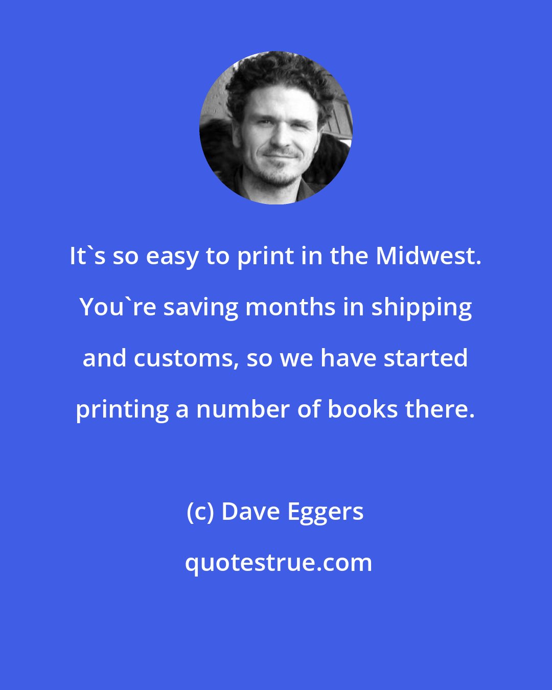 Dave Eggers: It's so easy to print in the Midwest. You're saving months in shipping and customs, so we have started printing a number of books there.