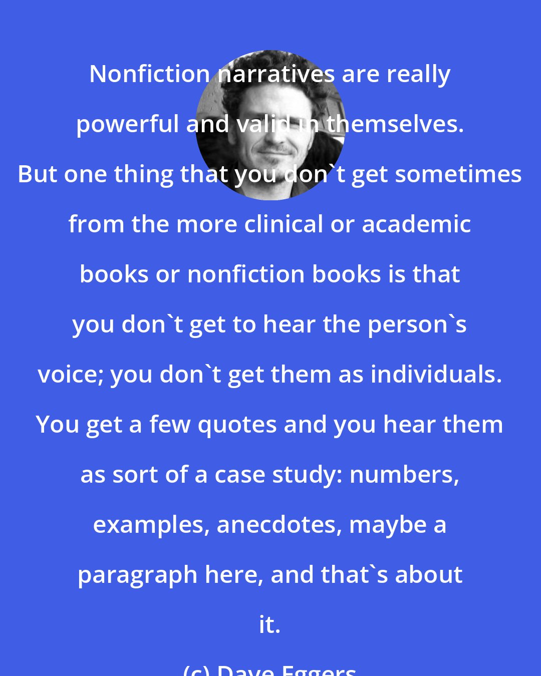 Dave Eggers: Nonfiction narratives are really powerful and valid in themselves. But one thing that you don't get sometimes from the more clinical or academic books or nonfiction books is that you don't get to hear the person's voice; you don't get them as individuals. You get a few quotes and you hear them as sort of a case study: numbers, examples, anecdotes, maybe a paragraph here, and that's about it.