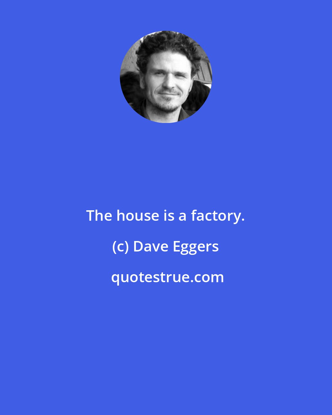 Dave Eggers: The house is a factory.