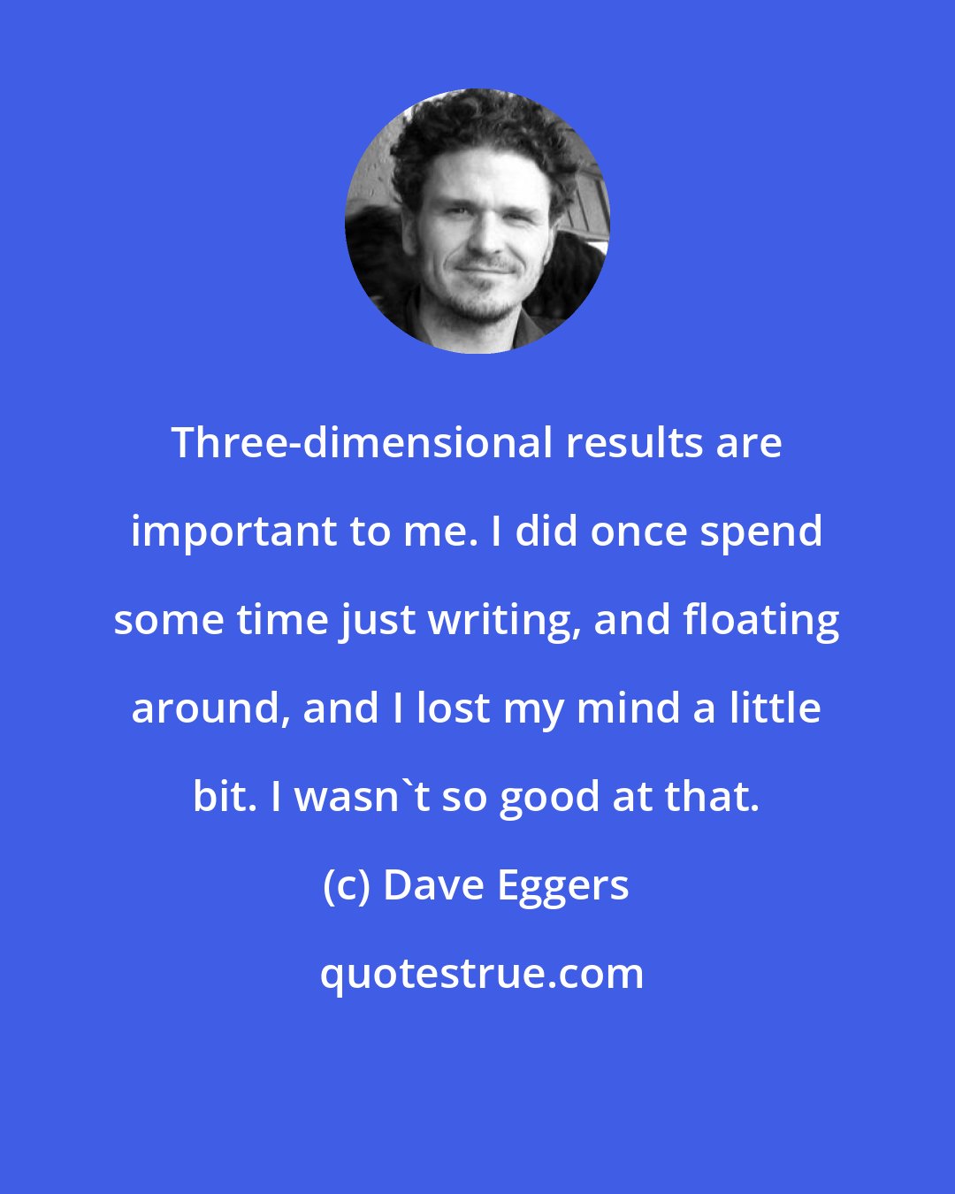 Dave Eggers: Three-dimensional results are important to me. I did once spend some time just writing, and floating around, and I lost my mind a little bit. I wasn't so good at that.