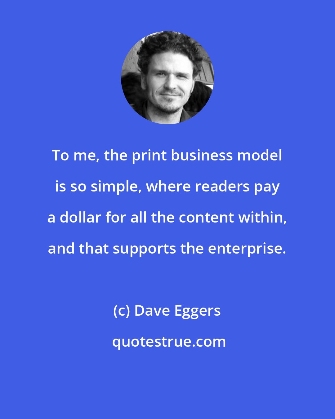 Dave Eggers: To me, the print business model is so simple, where readers pay a dollar for all the content within, and that supports the enterprise.