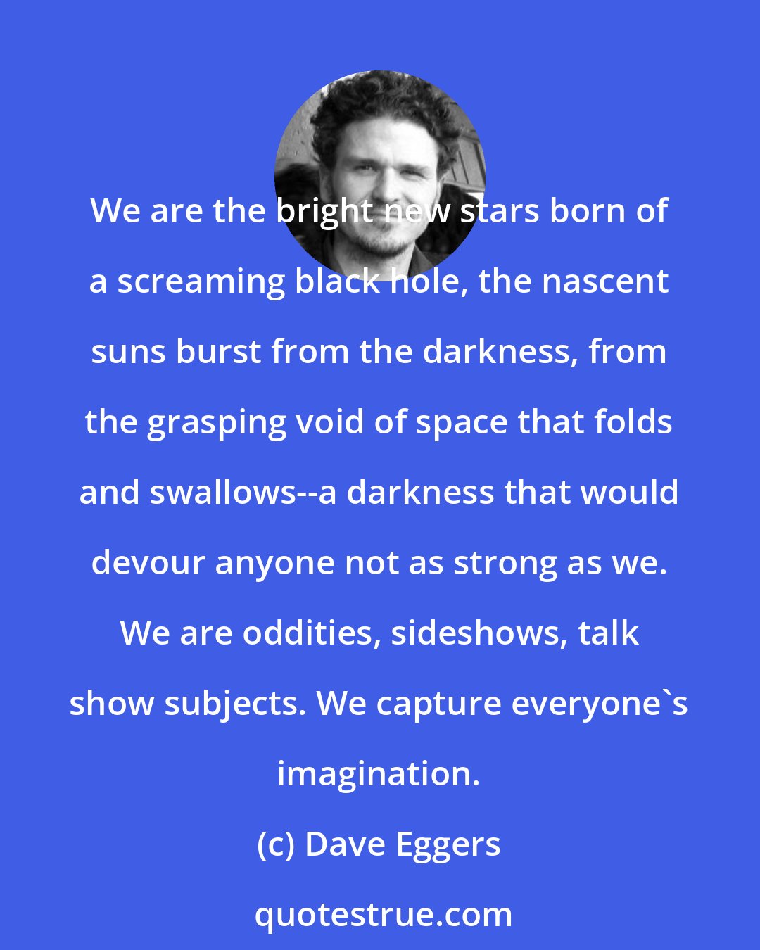 Dave Eggers: We are the bright new stars born of a screaming black hole, the nascent suns burst from the darkness, from the grasping void of space that folds and swallows--a darkness that would devour anyone not as strong as we. We are oddities, sideshows, talk show subjects. We capture everyone's imagination.