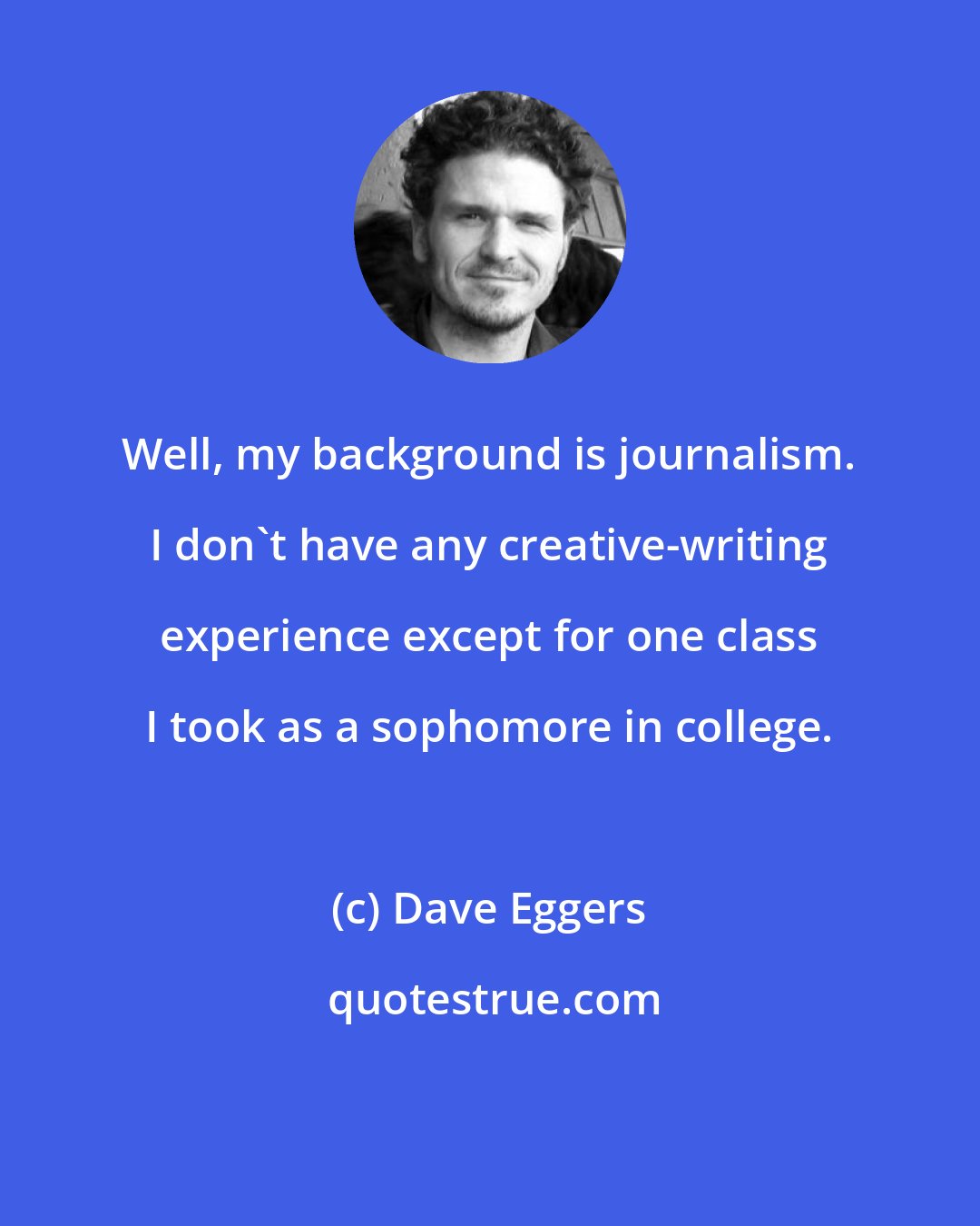 Dave Eggers: Well, my background is journalism. I don't have any creative-writing experience except for one class I took as a sophomore in college.