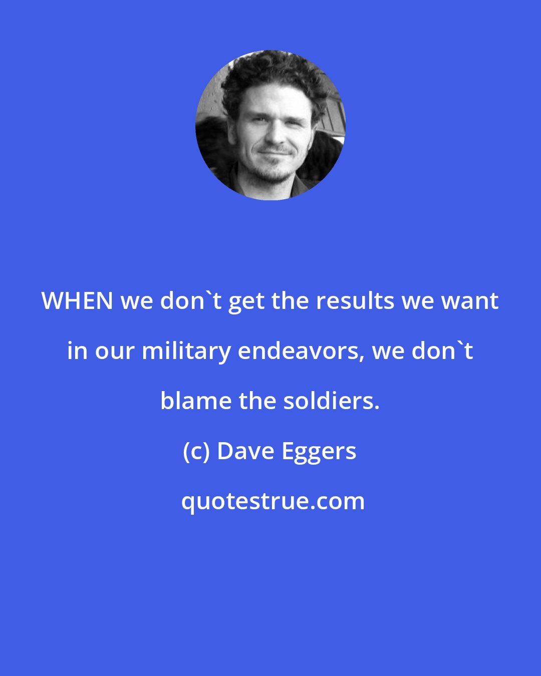 Dave Eggers: WHEN we don't get the results we want in our military endeavors, we don't blame the soldiers.