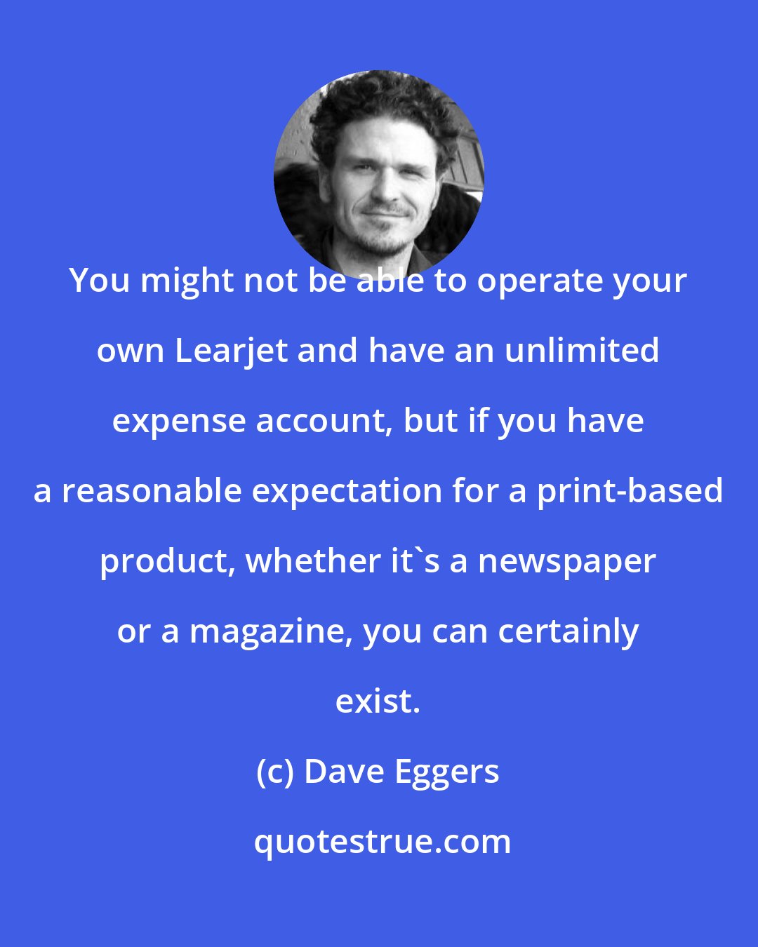 Dave Eggers: You might not be able to operate your own Learjet and have an unlimited expense account, but if you have a reasonable expectation for a print-based product, whether it's a newspaper or a magazine, you can certainly exist.